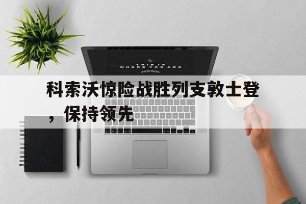 开云体育下载-科索沃惊险战胜列支敦士登，保持领先的简单介绍